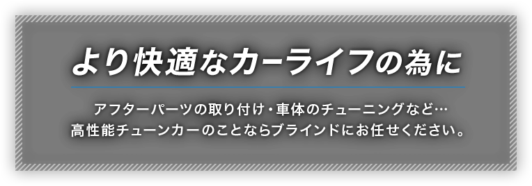 より快適なカーライフの為に　アフターパーツの取り付け・車体のチューニングなど…高性能チューンカーのことならブラインドにお任せください。