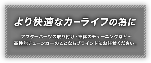 より快適なカーライフの為に　アフターパーツの取り付け・車体のチューニングなど…高性能チューンカーのことならブラインドにお任せください。